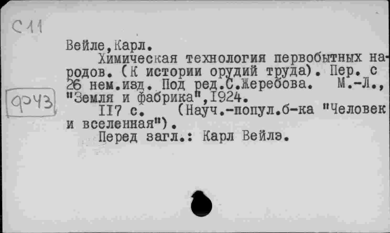 ﻿С41
Вейле,Карл.
Химическая технология первобытных народов. (К истории орудий труда). Пер. с 26 нем.изд. Под ред.СЛеребова. М.-Л., "Земля и фабрика",1924.
117 с. (Науч.-попул.б-ка "Человек и вселенная")•
Перед загл.: Карл Вейлэ.